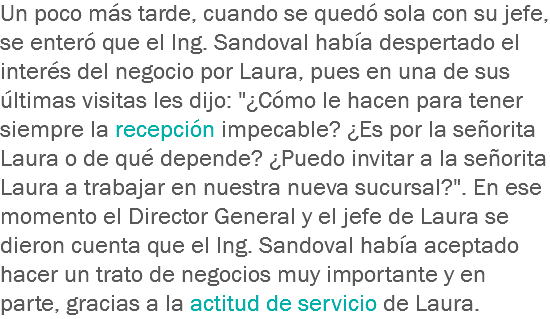 Un poco más tarde, cuando se quedó sola con su jefe, se enteró que el Ing. Sandoval había despertado el interés del negocio por Laura, pues en una de sus últimas visitas les dijo: "¿Cómo le hacen para tener siempre la recepción impecable? ¿Es por la señorita Laura o de qué depende? ¿Puedo invitar a la señorita Laura a trabajar en nuestra nueva sucursal?". En ese momento el Director General y el jefe de Laura se dieron cuenta que el Ing. Sandoval había aceptado hacer un trato de negocios muy importante y en parte, gracias a la actitud de servicio de Laura.