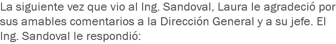 La siguiente vez que vio al Ing. Sandoval, Laura le agradeció por sus amables comentarios a la Dirección General y a su jefe. El Ing. Sandoval le respondió: