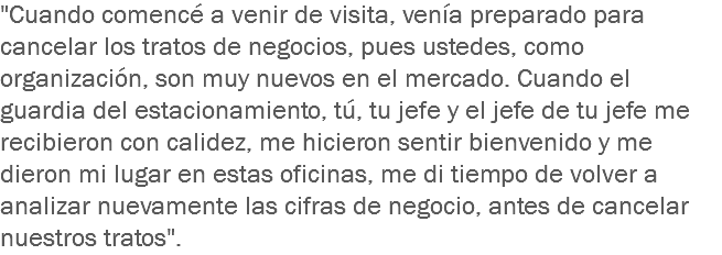 "Cuando comencé a venir de visita, venía preparado para cancelar los tratos de negocios, pues ustedes, como organización, son muy nuevos en el mercado. Cuando el guardia del estacionamiento, tú, tu jefe y el jefe de tu jefe me recibieron con calidez, me hicieron sentir bienvenido y me dieron mi lugar en estas oficinas, me di tiempo de volver a analizar nuevamente las cifras de negocio, antes de cancelar nuestros tratos".