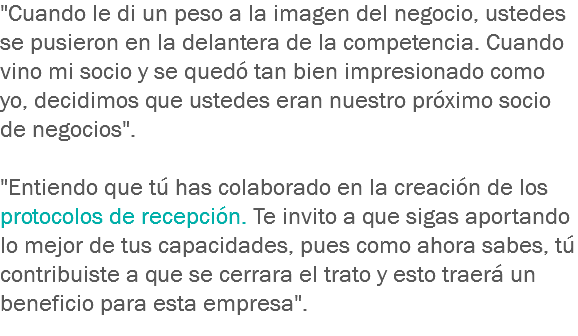 "Cuando le di un peso a la imagen del negocio, ustedes se pusieron en la delantera de la competencia. Cuando vino mi socio y se quedó tan bien impresionado como yo, decidimos que ustedes eran nuestro próximo socio de negocios". "Entiendo que tú has colaborado en la creación de los protocolos de recepción. Te invito a que sigas aportando lo mejor de tus capacidades, pues como ahora sabes, tú contribuiste a que se cerrara el trato y esto traerá un beneficio para esta empresa".
