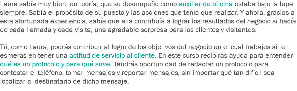 Laura sabía muy bien, en teoría, que su desempeño como auxiliar de oficina estaba bajo la lupa siempre. Sabía el propósito de su puesto y las acciones que tenía que realizar. Y ahora, gracias a esta afortunada experiencia, sabía que ella contribuía a lograr los resultados del negocio si hacía de cada llamada y cada visita, una agradable sorpresa para los clientes y visitantes. Tú, como Laura, podrás contribuir al logro de los objetivos del negocio en el cual trabajes si te esmeras en tener una actitud de servicio al cliente. En este curso recibirás ayuda para entender qué es un protocolo y para qué sirve. Tendrás oportunidad de redactar un protocolo para contestar el teléfono, tomar mensajes y reportar mensajes, sin importar qué tan difícil sea localizar al destinatario de dicho mensaje.
