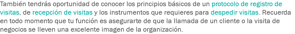 También tendrás oportunidad de conocer los principios básicos de un protocolo de registro de visitas, de recepción de visitas y los instrumentos que requieres para despedir visitas. Recuerda en todo momento que tu función es asegurarte de que la llamada de un cliente o la visita de negocios se lleven una excelente imagen de la organización. 