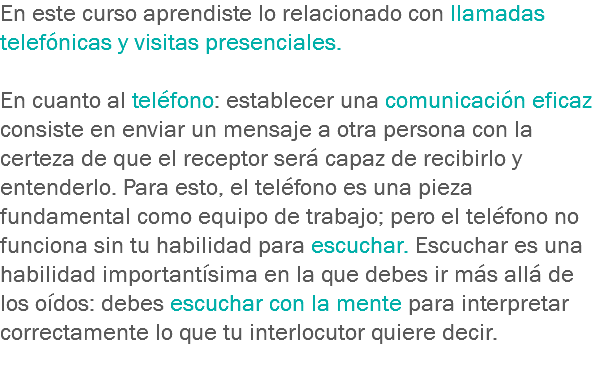 En este curso aprendiste lo relacionado con llamadas telefónicas y visitas presenciales. En cuanto al teléfono: establecer una comunicación eficaz consiste en enviar un mensaje a otra persona con la certeza de que el receptor será capaz de recibirlo y entenderlo. Para esto, el teléfono es una pieza fundamental como equipo de trabajo; pero el teléfono no funciona sin tu habilidad para escuchar. Escuchar es una habilidad importantísima en la que debes ir más allá de los oídos: debes escuchar con la mente para interpretar correctamente lo que tu interlocutor quiere decir.
