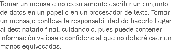 Tomar un mensaje no es solamente escribir un conjunto de datos en un papel o en un procesador de texto. Tomar un mensaje conlleva la responsabilidad de hacerlo llegar al destinatario final, cuidándolo, pues puede contener información valiosa o confidencial que no deberá caer en manos equivocadas.