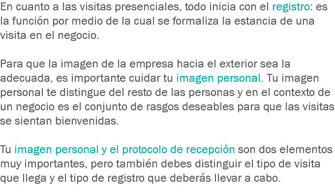 En cuanto a las visitas presenciales, todo inicia con el registro: es la función por medio de la cual se formaliza la estancia de una visita en el negocio. Para que la imagen de la empresa hacia el exterior sea la adecuada, es importante cuidar tu imagen personal. Tu imagen personal te distingue del resto de las personas y en el contexto de un negocio es el conjunto de rasgos deseables para que las visitas se sientan bienvenidas. Tu imagen personal y el protocolo de recepción son dos elementos muy importantes, pero también debes distinguir el tipo de visita que llega y el tipo de registro que deberás llevar a cabo.
