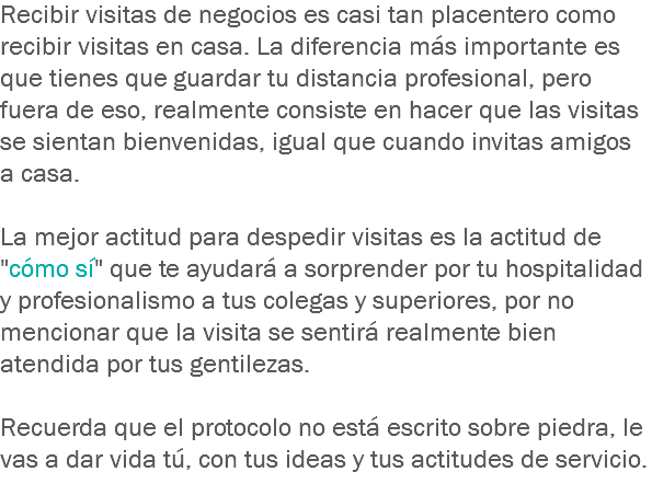 Recibir visitas de negocios es casi tan placentero como recibir visitas en casa. La diferencia más importante es que tienes que guardar tu distancia profesional, pero fuera de eso, realmente consiste en hacer que las visitas se sientan bienvenidas, igual que cuando invitas amigos a casa. La mejor actitud para despedir visitas es la actitud de "cómo sí" que te ayudará a sorprender por tu hospitalidad y profesionalismo a tus colegas y superiores, por no mencionar que la visita se sentirá realmente bien atendida por tus gentilezas. Recuerda que el protocolo no está escrito sobre piedra, le vas a dar vida tú, con tus ideas y tus actitudes de servicio.
