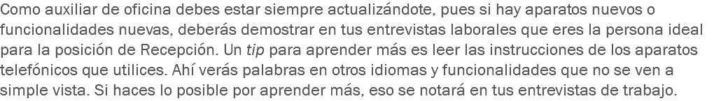 Como auxiliar de oficina debes estar siempre actualizándote, pues si hay aparatos nuevos o funcionalidades nuevas, deberás demostrar en tus entrevistas laborales que eres la persona ideal para la posición de Recepción. Un tip para aprender más es leer las instrucciones de los aparatos telefónicos que utilices. Ahí verás palabras en otros idiomas y funcionalidades que no se ven a simple vista. Si haces lo posible por aprender más, eso se notará en tus entrevistas de trabajo.