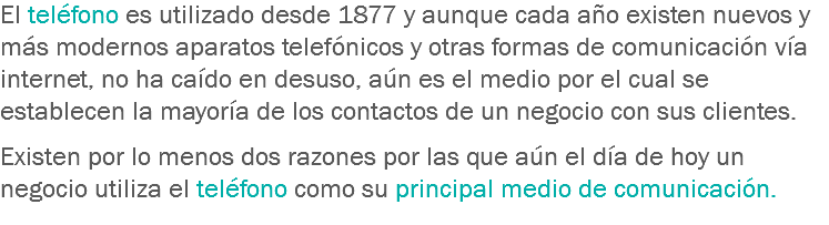 El teléfono es utilizado desde 1877 y aunque cada año existen nuevos y más modernos aparatos telefónicos y otras formas de comunicación vía internet, no ha caído en desuso, aún es el medio por el cual se establecen la mayoría de los contactos de un negocio con sus clientes. Existen por lo menos dos razones por las que aún el día de hoy un negocio utiliza el teléfono como su principal medio de comunicación.
