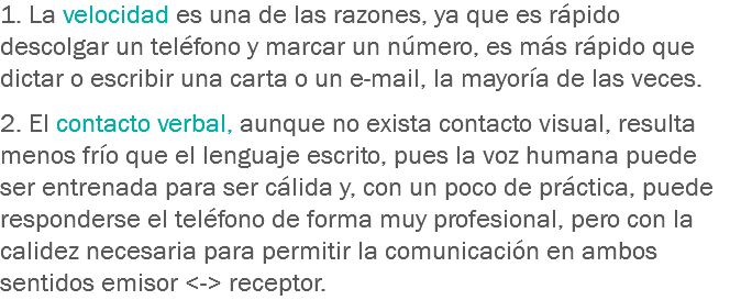 1. La velocidad es una de las razones, ya que es rápido descolgar un teléfono y marcar un número, es más rápido que dictar o escribir una carta o un e-mail, la mayoría de las veces. 2. El contacto verbal, aunque no exista contacto visual, resulta menos frío que el lenguaje escrito, pues la voz humana puede ser entrenada para ser cálida y, con un poco de práctica, puede responderse el teléfono de forma muy profesional, pero con la calidez necesaria para permitir la comunicación en ambos sentidos emisor <-> receptor.