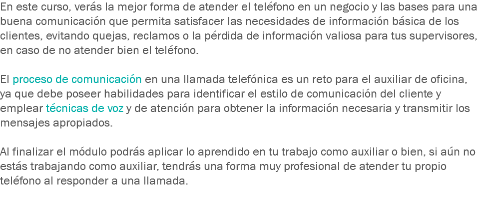 En este curso, verás la mejor forma de atender el teléfono en un negocio y las bases para una buena comunicación que permita satisfacer las necesidades de información básica de los clientes, evitando quejas, reclamos o la pérdida de información valiosa para tus supervisores, en caso de no atender bien el teléfono. El proceso de comunicación en una llamada telefónica es un reto para el auxiliar de oficina, ya que debe poseer habilidades para identificar el estilo de comunicación del cliente y emplear técnicas de voz y de atención para obtener la información necesaria y transmitir los mensajes apropiados. Al finalizar el módulo podrás aplicar lo aprendido en tu trabajo como auxiliar o bien, si aún no estás trabajando como auxiliar, tendrás una forma muy profesional de atender tu propio teléfono al responder a una llamada.
