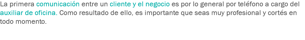 La primera comunicación entre un cliente y el negocio es por lo general por teléfono a cargo del auxiliar de oficina. Como resultado de ello, es importante que seas muy profesional y cortés en todo momento. 