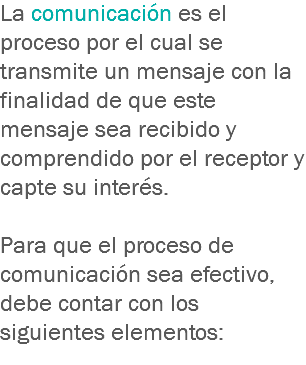 La comunicación es el proceso por el cual se transmite un mensaje con la finalidad de que este mensaje sea recibido y comprendido por el receptor y capte su interés. Para que el proceso de comunicación sea efectivo, debe contar con los siguientes elementos:
