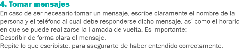 4. Tomar mensajes
En caso de ser necesario tomar un mensaje, escribe claramente el nombre de la persona y el teléfono al cual debe responderse dicho mensaje, así como el horario en que se puede realizarse la llamada de vuelta. Es importante:
Describir de forma clara el mensaje.
Repite lo que escribiste, para asegurarte de haber entendido correctamente.
