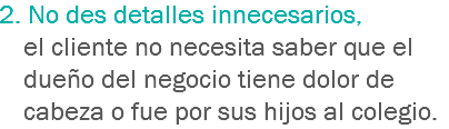 2. No des detalles innecesarios, el cliente no necesita saber que el dueño del negocio tiene dolor de cabeza o fue por sus hijos al colegio.