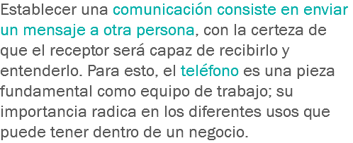 Establecer una comunicación consiste en enviar un mensaje a otra persona, con la certeza de que el receptor será capaz de recibirlo y entenderlo. Para esto, el teléfono es una pieza fundamental como equipo de trabajo; su importancia radica en los diferentes usos que puede tener dentro de un negocio.