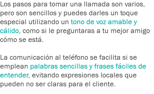 Los pasos para tomar una llamada son varios, pero son sencillos y puedes darles un toque especial utilizando un tono de voz amable y cálido, como si le preguntaras a tu mejor amigo cómo se está. La comunicación al teléfono se facilita si se emplean palabras sencillas y frases fáciles de entender, evitando expresiones locales que pueden no ser claras para el cliente.
