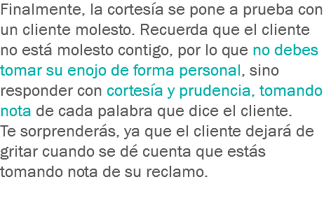 Finalmente, la cortesía se pone a prueba con un cliente molesto. Recuerda que el cliente no está molesto contigo, por lo que no debes tomar su enojo de forma personal, sino responder con cortesía y prudencia, tomando nota de cada palabra que dice el cliente. Te sorprenderás, ya que el cliente dejará de gritar cuando se dé cuenta que estás tomando nota de su reclamo.