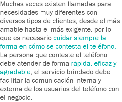 Muchas veces existen llamadas para necesidades muy diferentes con diversos tipos de clientes, desde el más amable hasta el más exigente, por lo que es necesario cuidar siempre la forma en cómo se contesta el teléfono. La persona que conteste el teléfono debe atender de forma rápida, eficaz y agradable, el servicio brindado debe facilitar la comunicación interna y externa de los usuarios del teléfono con el negocio.