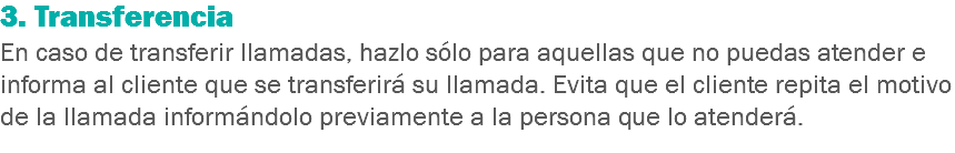 3. Transferencia
En caso de transferir llamadas, hazlo sólo para aquellas que no puedas atender e informa al cliente que se transferirá su llamada. Evita que el cliente repita el motivo de la llamada informándolo previamente a la persona que lo atenderá.
