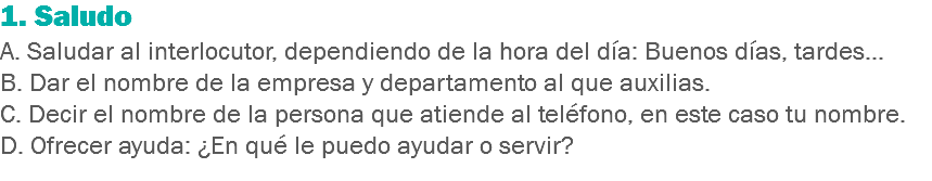 1. Saludo
A. Saludar al interlocutor, dependiendo de la hora del día: Buenos días, tardes…
B. Dar el nombre de la empresa y departamento al que auxilias.
C. Decir el nombre de la persona que atiende al teléfono, en este caso tu nombre.
D. Ofrecer ayuda: ¿En qué le puedo ayudar o servir?
