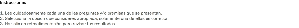 Instrucciones 1. Lee cuidadosamente cada una de las preguntas y/o premisas que se presentan. 2. Selecciona la opción que consideres apropiada; solamente una de ellas es correcta. 3. Haz clic en retroalimentación para revisar tus resultados.