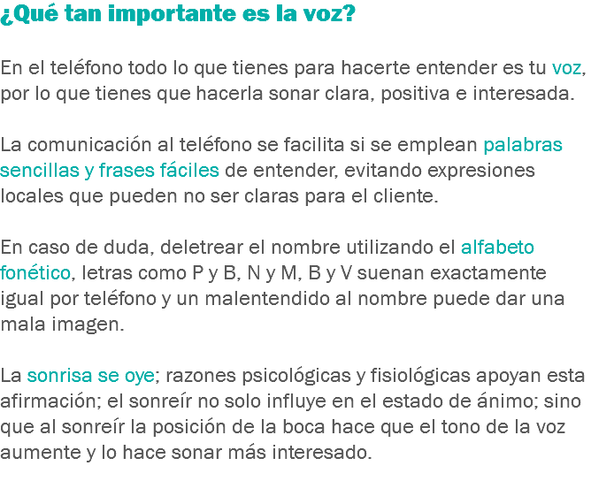 ¿Qué tan importante es la voz? En el teléfono todo lo que tienes para hacerte entender es tu voz, por lo que tienes que hacerla sonar clara, positiva e interesada. La comunicación al teléfono se facilita si se emplean palabras sencillas y frases fáciles de entender, evitando expresiones locales que pueden no ser claras para el cliente. En caso de duda, deletrear el nombre utilizando el alfabeto fonético, letras como P y B, N y M, B y V suenan exactamente igual por teléfono y un malentendido al nombre puede dar una mala imagen. La sonrisa se oye; razones psicológicas y fisiológicas apoyan esta afirmación; el sonreír no solo influye en el estado de ánimo; sino que al sonreír la posición de la boca hace que el tono de la voz aumente y lo hace sonar más interesado.
