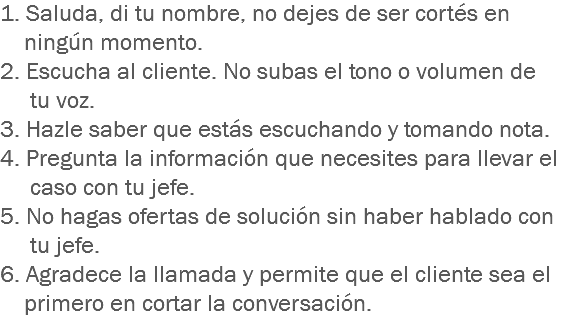 1. Saluda, di tu nombre, no dejes de ser cortés en ningún momento.
2. Escucha al cliente. No subas el tono o volumen de tu voz.
3. Hazle saber que estás escuchando y tomando nota.
4. Pregunta la información que necesites para llevar el caso con tu jefe.
5. No hagas ofertas de solución sin haber hablado con tu jefe.
6. Agradece la llamada y permite que el cliente sea el primero en cortar la conversación.
