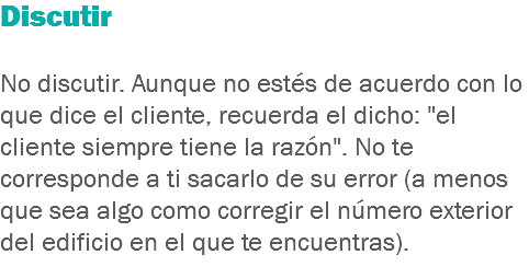 Discutir No discutir. Aunque no estés de acuerdo con lo que dice el cliente, recuerda el dicho: "el cliente siempre tiene la razón". No te corresponde a ti sacarlo de su error (a menos que sea algo como corregir el número exterior del edificio en el que te encuentras).
