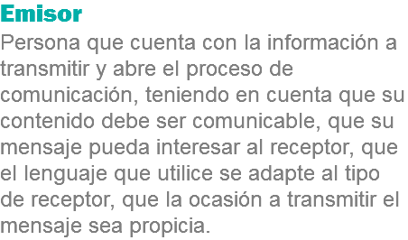 Emisor
Persona que cuenta con la información a transmitir y abre el proceso de comunicación, teniendo en cuenta que su contenido debe ser comunicable, que su mensaje pueda interesar al receptor, que el lenguaje que utilice se adapte al tipo de receptor, que la ocasión a transmitir el mensaje sea propicia.