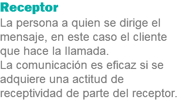 Receptor
La persona a quien se dirige el mensaje, en este caso el cliente que hace la llamada. La comunicación es eficaz si se adquiere una actitud de receptividad de parte del receptor.