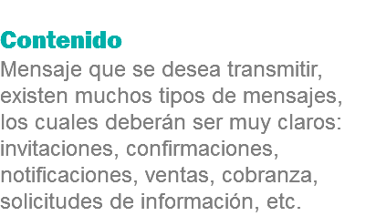 
Contenido
Mensaje que se desea transmitir, existen muchos tipos de mensajes, los cuales deberán ser muy claros: invitaciones, confirmaciones, notificaciones, ventas, cobranza, solicitudes de información, etc.