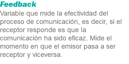 Feedback
Variable que mide la efectividad del proceso de comunicación, es decir, si el receptor responde es que la comunicación ha sido eficaz. Mide el momento en que el emisor pasa a ser receptor y viceversa.
