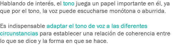 Hablando de interés, el tono juega un papel importante en él, ya que por el tono, la voz puede escucharse monótona o aburrida. Es indispensable adaptar el tono de voz a las diferentes circunstancias para establecer una relación de coherencia entre lo que se dice y la forma en que se hace.