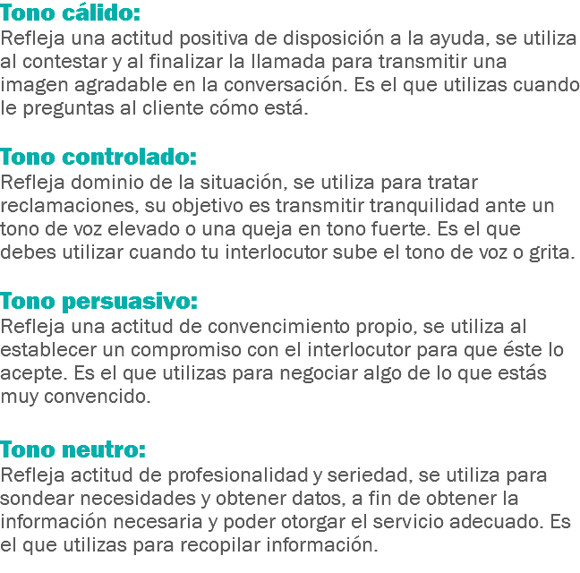 Tono cálido:
Refleja una actitud positiva de disposición a la ayuda, se utiliza al contestar y al finalizar la llamada para transmitir una imagen agradable en la conversación. Es el que utilizas cuando le preguntas al cliente cómo está. Tono controlado:
Refleja dominio de la situación, se utiliza para tratar reclamaciones, su objetivo es transmitir tranquilidad ante un tono de voz elevado o una queja en tono fuerte. Es el que debes utilizar cuando tu interlocutor sube el tono de voz o grita. Tono persuasivo:
Refleja una actitud de convencimiento propio, se utiliza al establecer un compromiso con el interlocutor para que éste lo acepte. Es el que utilizas para negociar algo de lo que estás muy convencido. Tono neutro:
Refleja actitud de profesionalidad y seriedad, se utiliza para sondear necesidades y obtener datos, a fin de obtener la información necesaria y poder otorgar el servicio adecuado. Es el que utilizas para recopilar información.
