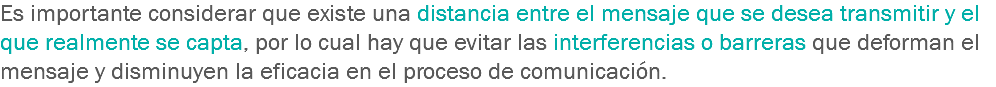 Es importante considerar que existe una distancia entre el mensaje que se desea transmitir y el que realmente se capta, por lo cual hay que evitar las interferencias o barreras que deforman el mensaje y disminuyen la eficacia en el proceso de comunicación.