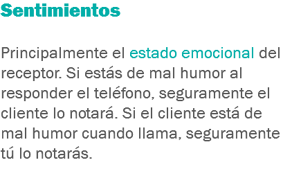 Sentimientos Principalmente el estado emocional del receptor. Si estás de mal humor al responder el teléfono, seguramente el cliente lo notará. Si el cliente está de mal humor cuando llama, seguramente tú lo notarás.
