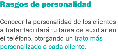 Rasgos de personalidad Conocer la personalidad de los clientes a tratar facilitará tu tarea de auxiliar en el teléfono, otorgando un trato más personalizado a cada cliente.
