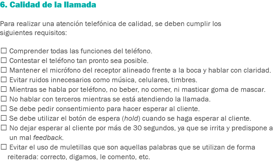 6. Calidad de la llamada Para realizar una atención telefónica de calidad, se deben cumplir los siguientes requisitos:  Comprender todas las funciones del teléfono.
 Contestar el teléfono tan pronto sea posible.
 Mantener el micrófono del receptor alineado frente a la boca y hablar con claridad.
 Evitar ruidos innecesarios como música, celulares, timbres.
 Mientras se habla por teléfono, no beber, no comer, ni masticar goma de mascar.
 No hablar con terceros mientras se está atendiendo la llamada.
 Se debe pedir consentimiento para hacer esperar al cliente.
 Se debe utilizar el botón de espera (hold) cuando se haga esperar al cliente.
 No dejar esperar al cliente por más de 30 segundos, ya que se irrita y predispone a un mal feedback.
 Evitar el uso de muletillas que son aquellas palabras que se utilizan de forma reiterada: correcto, digamos, le comento, etc.