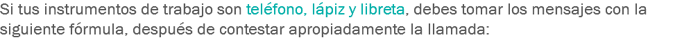 Si tus instrumentos de trabajo son teléfono, lápiz y libreta, debes tomar los mensajes con la siguiente fórmula, después de contestar apropiadamente la llamada: