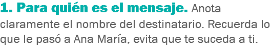 1. Para quién es el mensaje. Anota claramente el nombre del destinatario. Recuerda lo que le pasó a Ana María, evita que te suceda a ti.