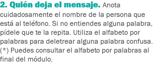 2. Quién deja el mensaje. Anota cuidadosamente el nombre de la persona que está al teléfono. Si no entiendes alguna palabra, pídele que te la repita. Utiliza el alfabeto por palabras para deletrear alguna palabra confusa. (*) Puedes consultar el alfabeto por palabras al final del módulo.