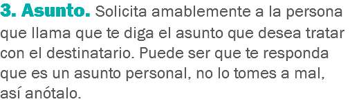 3. Asunto. Solicita amablemente a la persona que llama que te diga el asunto que desea tratar con el destinatario. Puede ser que te responda que es un asunto personal, no lo tomes a mal, así anótalo.