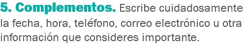 5. Complementos. Escribe cuidadosamente la fecha, hora, teléfono, correo electrónico u otra información que consideres importante.