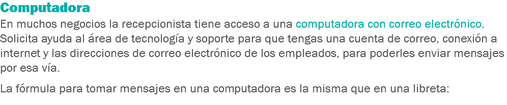 Computadora
En muchos negocios la recepcionista tiene acceso a una computadora con correo electrónico. Solicita ayuda al área de tecnología y soporte para que tengas una cuenta de correo, conexión a internet y las direcciones de correo electrónico de los empleados, para poderles enviar mensajes por esa vía. La fórmula para tomar mensajes en una computadora es la misma que en una libreta:
