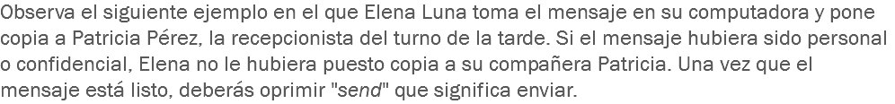 Observa el siguiente ejemplo en el que Elena Luna toma el mensaje en su computadora y pone copia a Patricia Pérez, la recepcionista del turno de la tarde. Si el mensaje hubiera sido personal o confidencial, Elena no le hubiera puesto copia a su compañera Patricia. Una vez que el mensaje está listo, deberás oprimir "send" que significa enviar.