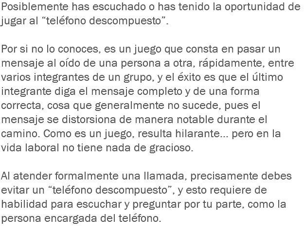 Posiblemente has escuchado o has tenido la oportunidad de jugar al “teléfono descompuesto”. Por si no lo conoces, es un juego que consta en pasar un mensaje al oído de una persona a otra, rápidamente, entre varios integrantes de un grupo, y el éxito es que el último integrante diga el mensaje completo y de una forma correcta, cosa que generalmente no sucede, pues el mensaje se distorsiona de manera notable durante el camino. Como es un juego, resulta hilarante... pero en la vida laboral no tiene nada de gracioso. Al atender formalmente una llamada, precisamente debes evitar un “teléfono descompuesto”, y esto requiere de habilidad para escuchar y preguntar por tu parte, como la persona encargada del teléfono.
