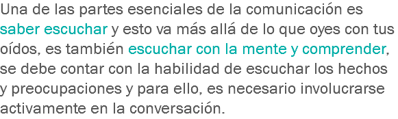 Una de las partes esenciales de la comunicación es saber escuchar y esto va más allá de lo que oyes con tus oídos, es también escuchar con la mente y comprender, se debe contar con la habilidad de escuchar los hechos y preocupaciones y para ello, es necesario involucrarse activamente en la conversación.