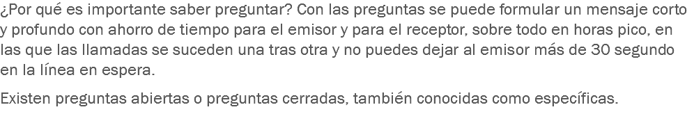 ¿Por qué es importante saber preguntar? Con las preguntas se puede formular un mensaje corto y profundo con ahorro de tiempo para el emisor y para el receptor, sobre todo en horas pico, en las que las llamadas se suceden una tras otra y no puedes dejar al emisor más de 30 segundo en la línea en espera. Existen preguntas abiertas o preguntas cerradas, también conocidas como específicas.
