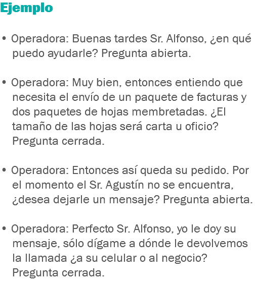 Ejemplo • Operadora: Buenas tardes Sr. Alfonso, ¿en qué puedo ayudarle? Pregunta abierta. • Operadora: Muy bien, entonces entiendo que necesita el envío de un paquete de facturas y dos paquetes de hojas membretadas. ¿El tamaño de las hojas será carta u oficio? Pregunta cerrada. • Operadora: Entonces así queda su pedido. Por el momento el Sr. Agustín no se encuentra, ¿desea dejarle un mensaje? Pregunta abierta. • Operadora: Perfecto Sr. Alfonso, yo le doy su mensaje, sólo dígame a dónde le devolvemos la llamada ¿a su celular o al negocio? Pregunta cerrada.
