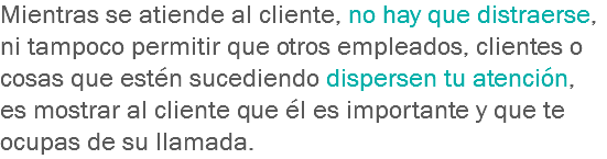 Mientras se atiende al cliente, no hay que distraerse, ni tampoco permitir que otros empleados, clientes o cosas que estén sucediendo dispersen tu atención, es mostrar al cliente que él es importante y que te ocupas de su llamada.